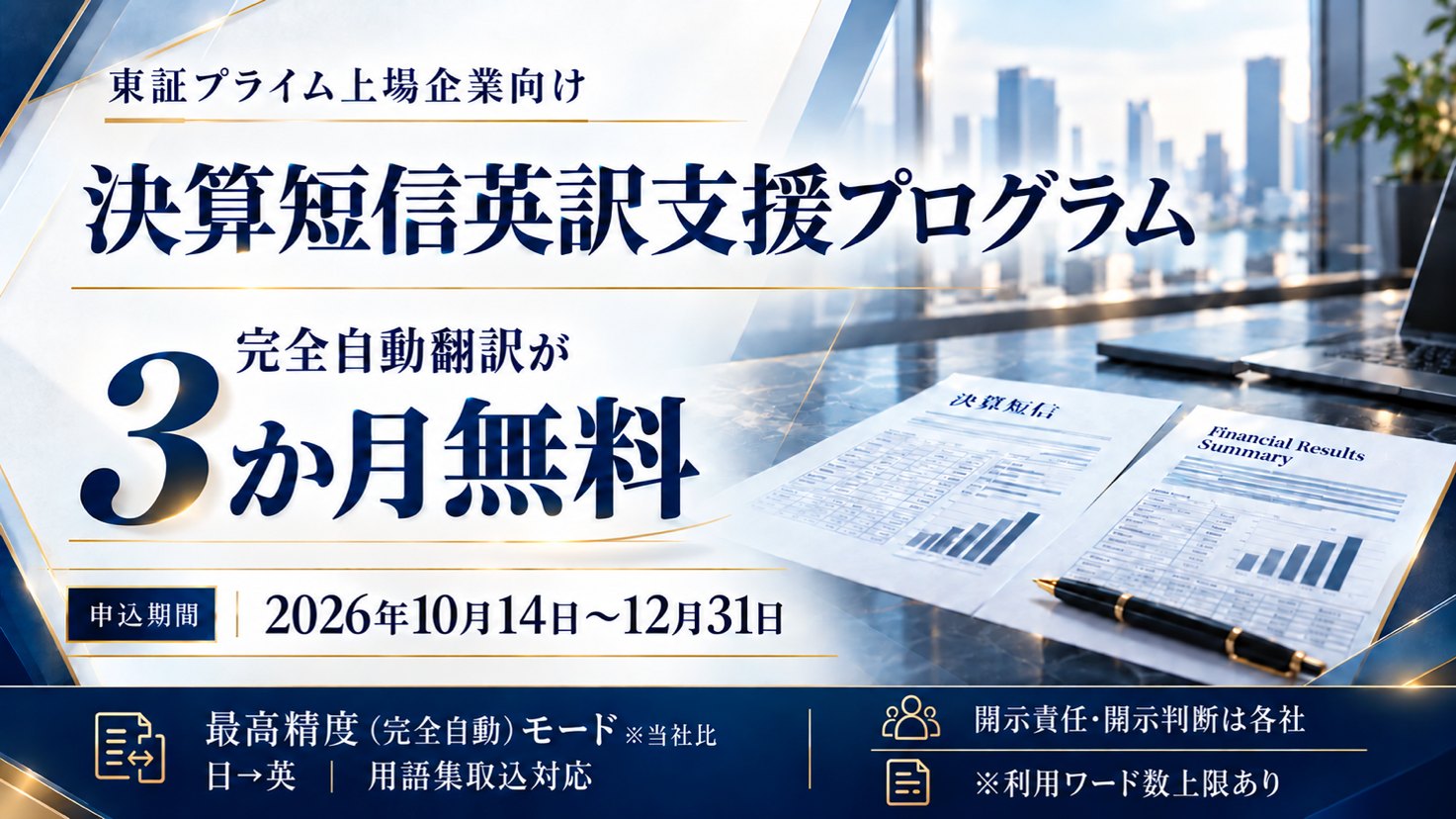 東証プライム上場企業向け 決算短信英訳支援プログラム 完全自動翻訳が3か月無料 申込期間 2026年10月14日〜12月31日 最高精度（完全自動）モード※当社比 日→英 用語集取込対応 開示責任・開示判断は各社 ※利用ワード数上限あり